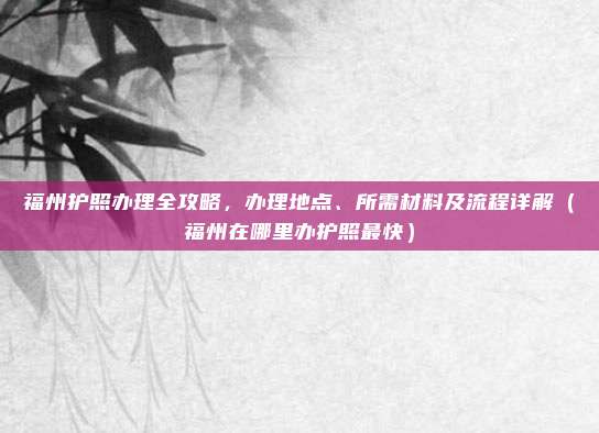 福州护照办理全攻略,办理地点、所需材料及流程详解(福州在哪里办护照最快)