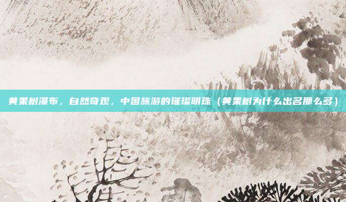 黄果树瀑布,自然奇观,中国旅游的璀璨明珠(黄果树为什么出名那么多)