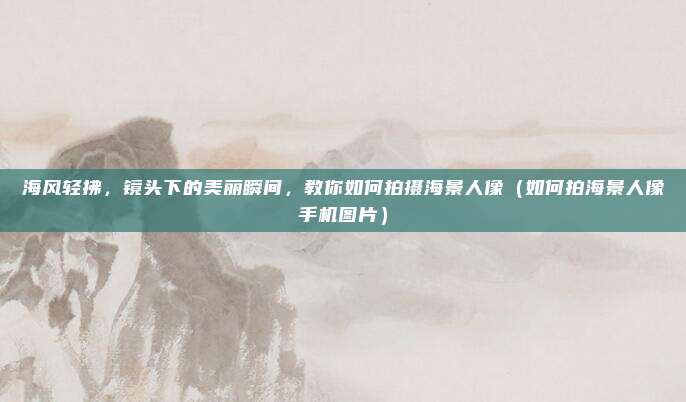 海风轻拂,镜头下的美丽瞬间,教你如何拍摄海景人像(如何拍海景人像手机图片)