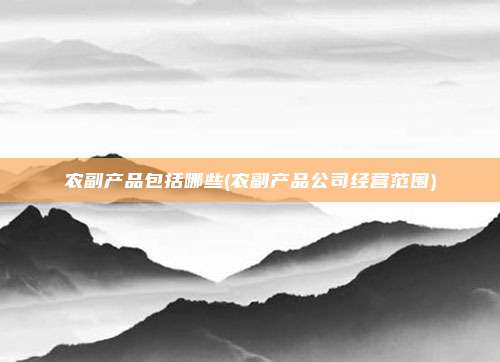 农副产品包括哪些(农副产品公司经营范围)