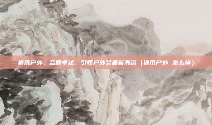 狼爪户外，品质卓越，引领户外装备新潮流（狼爪户外 怎么样）
