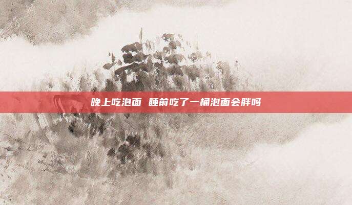 晚上吃泡面 睡前吃了一桶泡面会胖吗