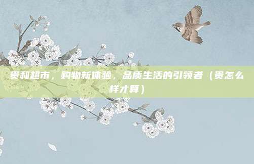贵和超市,购物新体验,品质生活的引领者(贵怎么样才算)