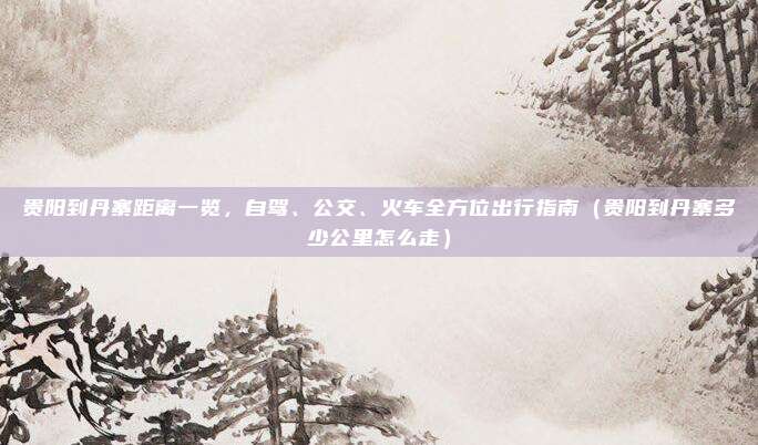 贵阳到丹寨距离一览,自驾、公交、火车全方位出行指南(贵阳到丹寨多少公里怎么走)