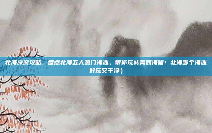 北海旅游攻略,盘点北海五大热门海滩,带你玩转美丽海疆!北海哪个海滩好玩又干净)