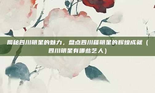 揭秘四川明星的魅力,盘点四川籍明星的辉煌成就(四川明星有哪些艺人)