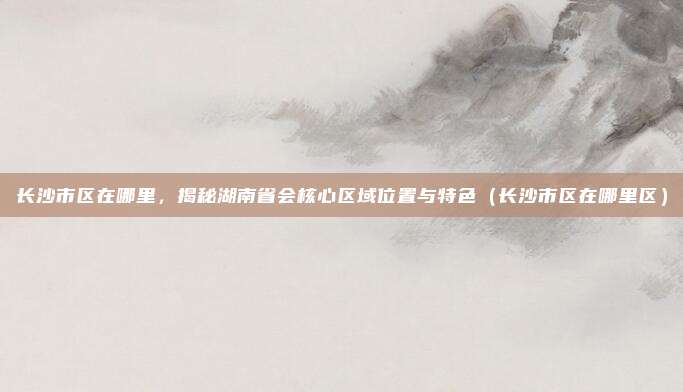 长沙市区在哪里,揭秘湖南省会核心区域位置与特色(长沙市区在哪里区)