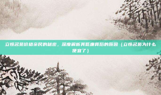 立恒名苑价格亲民的秘密,深度解析其低廉背后的原因(立恒名苑为什么便宜了)