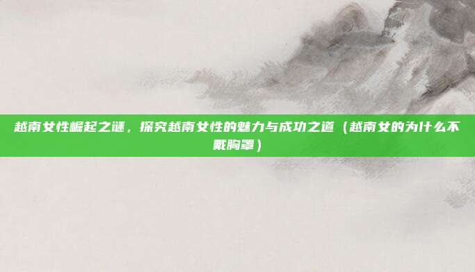 越南女性崛起之谜,探究越南女性的魅力与成功之道(越南女的为什么不戴胸罩)