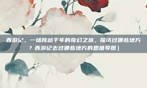 西游记,一场跨越千年的奇幻之旅,探访过哪些地方?西游记去过哪些地方的思维导图)