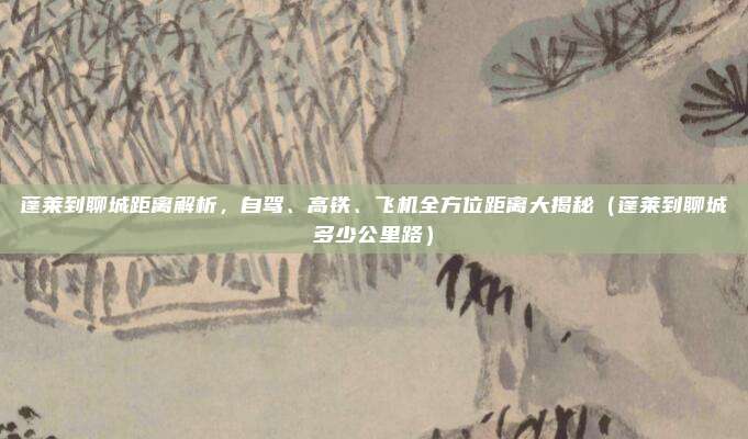 蓬莱到聊城距离解析,自驾、高铁、飞机全方位距离大揭秘(蓬莱到聊城多少公里路)