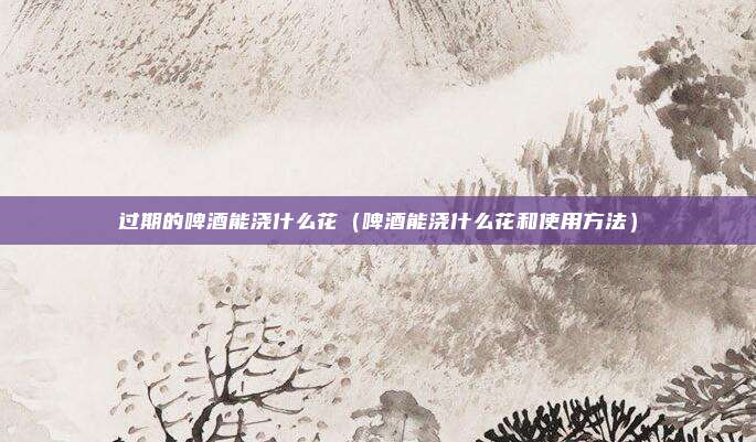 过期的啤酒能浇什么花（啤酒能浇什么花和使用方法）