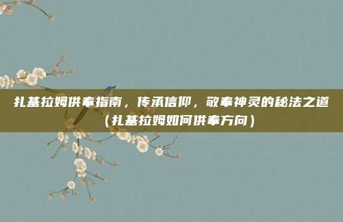 扎基拉姆供奉指南,传承信仰,敬奉神灵的秘法之道(扎基拉姆如何供奉方向)