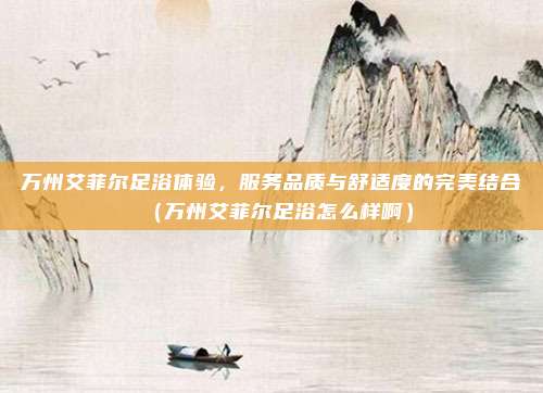 万州艾菲尔足浴体验,服务品质与舒适度的完美结合(万州艾菲尔足浴怎么样啊)