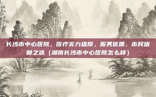 长沙市中心医院,医疗实力雄厚,服务优质,市民信赖之选(湖南长沙市中心医院怎么样)