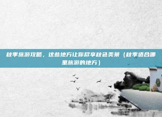 秋季旅游攻略,这些地方让你尽享秋色美景(秋季适合哪里旅游的地方)