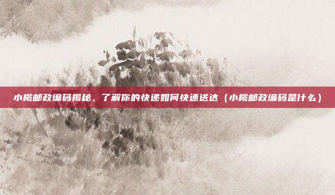 小榄邮政编码揭秘,了解你的快递如何快速送达(小榄邮政编码是什么)