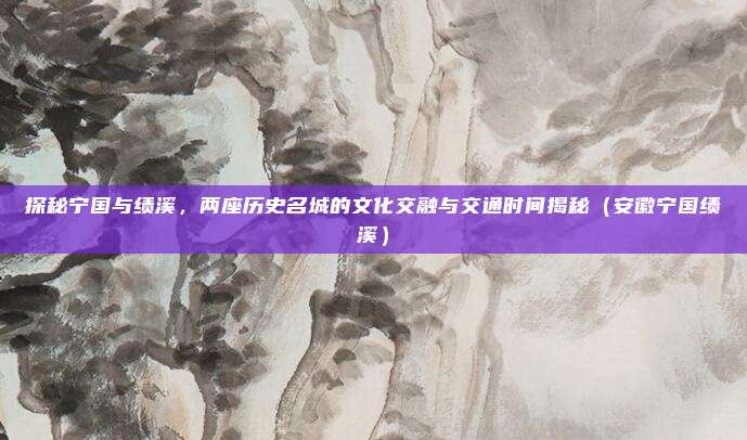 探秘宁国与绩溪,两座历史名城的文化交融与交通时间揭秘(安徽宁国绩溪)
