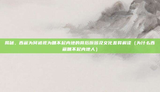 揭秘,西藏为何被视为瞧不起内地的背后原因及文化差异解读(为什么西藏瞧不起内地人)