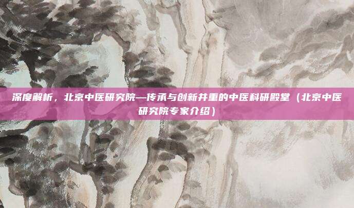 深度解析,北京中医研究院—传承与创新并重的中医科研殿堂(北京中医研究院专家介绍)