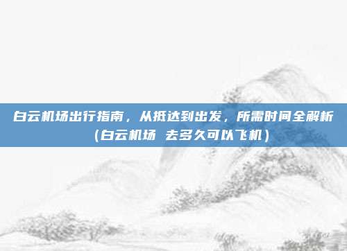 白云机场出行指南,从抵达到出发,所需时间全解析(白云机场 去多久可以飞机)