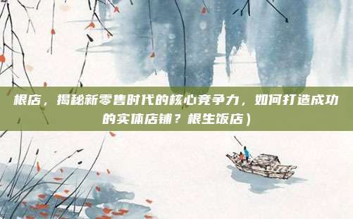 根店,揭秘新零售时代的核心竞争力,如何打造成功的实体店铺?根生饭店)