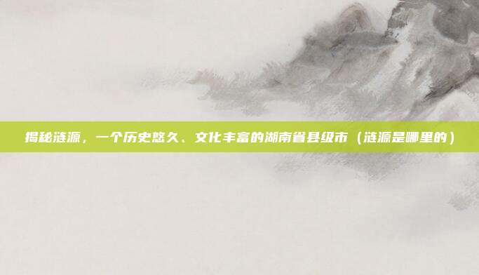 揭秘涟源,一个历史悠久、文化丰富的湖南省县级市(涟源是哪里的)