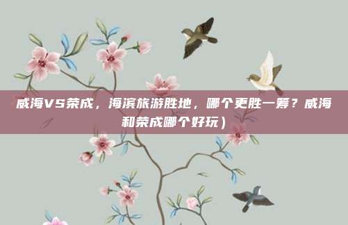 威海VS荣成,海滨旅游胜地,哪个更胜一筹?威海和荣成哪个好玩)