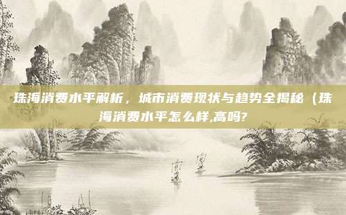 珠海消费水平解析,城市消费现状与趋势全揭秘(珠海消费水平怎么样,高吗?