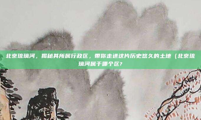 北京琉璃河,揭秘其所属行政区,带你走进这片历史悠久的土地(北京琉璃河属于哪个区?