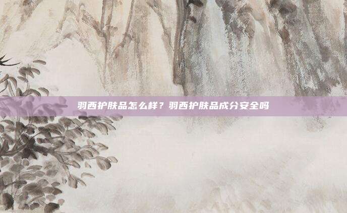 羽西护肤品怎么样？羽西护肤品成分安全吗