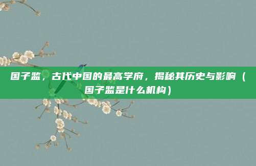 国子监,古代中国的最高学府,揭秘其历史与影响(国子监是什么机构)