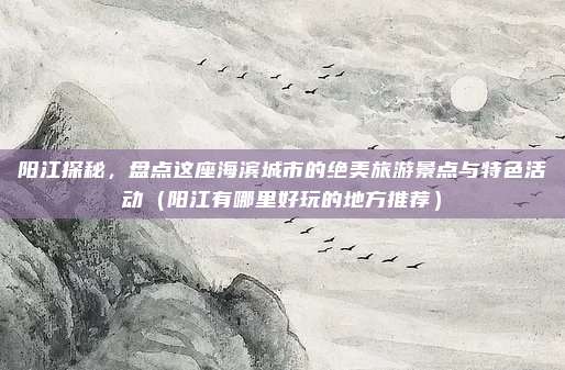 阳江探秘,盘点这座海滨城市的绝美旅游景点与特色活动(阳江有哪里好玩的地方推荐)