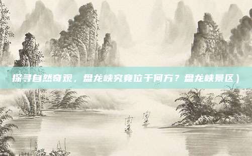 探寻自然奇观,盘龙峡究竟位于何方?盘龙峡景区)