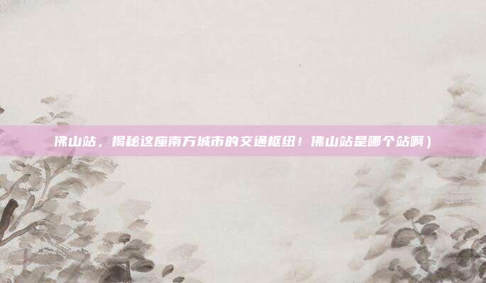 佛山站,揭秘这座南方城市的交通枢纽!佛山站是哪个站啊)