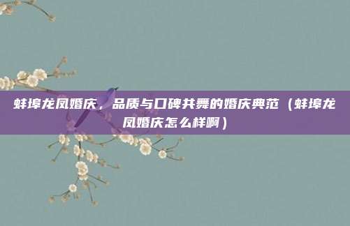 蚌埠龙凤婚庆,品质与口碑共舞的婚庆典范(蚌埠龙凤婚庆怎么样啊)