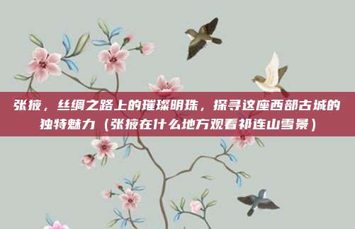 张掖,丝绸之路上的璀璨明珠,探寻这座西部古城的独特魅力(张掖在什么地方观看祁连山雪景)