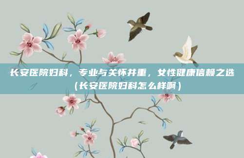 长安医院妇科,专业与关怀并重,女性健康信赖之选(长安医院妇科怎么样啊)