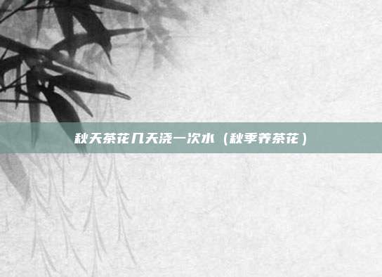 秋天茶花几天浇一次水（秋季养茶花）