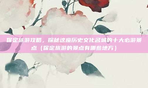 保定旅游攻略,探秘这座历史文化名城的十大必游景点(保定旅游的景点有哪些地方)