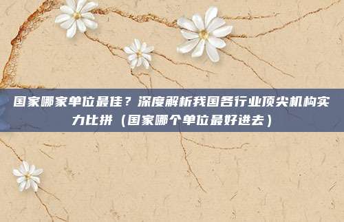 国家哪家单位最佳?深度解析我国各行业顶尖机构实力比拼(国家哪个单位最好进去)