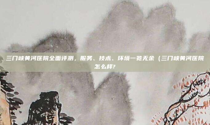 三门峡黄河医院全面评测,服务、技术、环境一览无余(三门峡黄河医院怎么样?