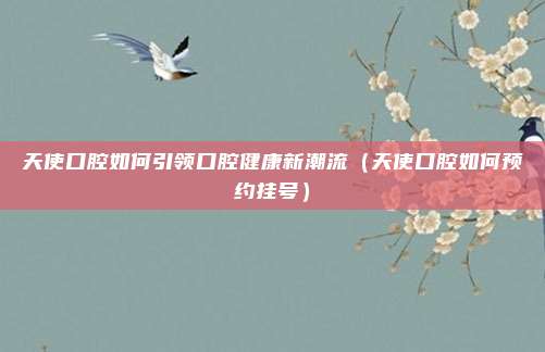 天使口腔如何引领口腔健康新潮流(天使口腔如何预约挂号)