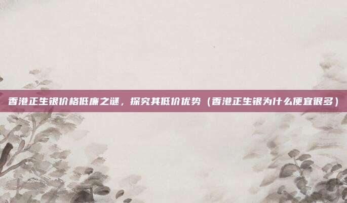 香港正生银价格低廉之谜,探究其低价优势(香港正生银为什么便宜很多)