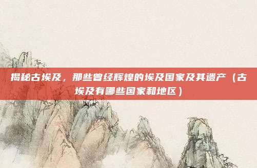 揭秘古埃及,那些曾经辉煌的埃及国家及其遗产(古埃及有哪些国家和地区)
