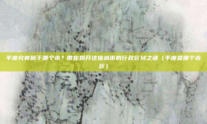 平度究竟属于哪个市?带你揭开这座城市的行政区划之谜(平度是哪个市区)