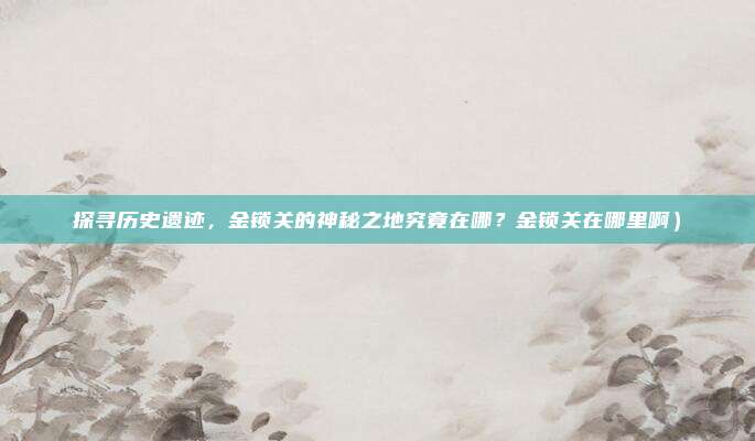 探寻历史遗迹,金锁关的神秘之地究竟在哪?金锁关在哪里啊)