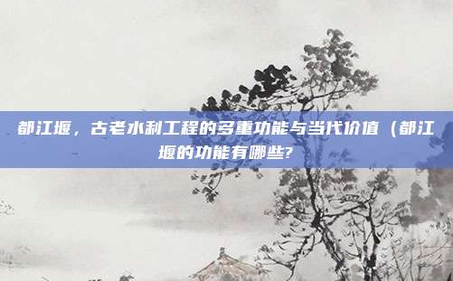 都江堰,古老水利工程的多重功能与当代价值(都江堰的功能有哪些?