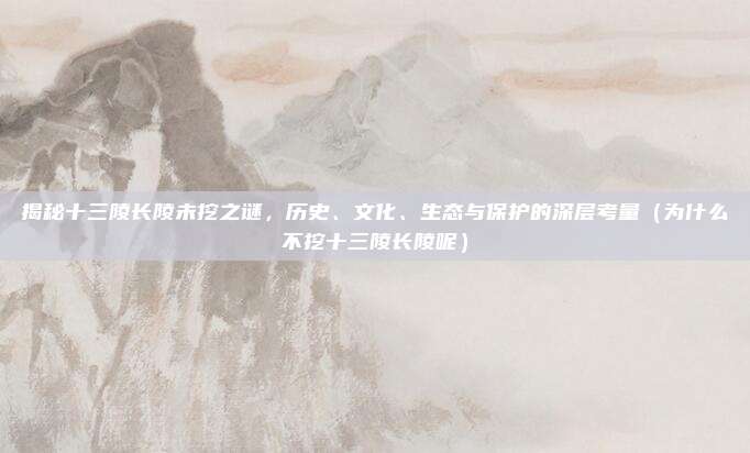 揭秘十三陵长陵未挖之谜,历史、文化、生态与保护的深层考量(为什么不挖十三陵长陵呢)
