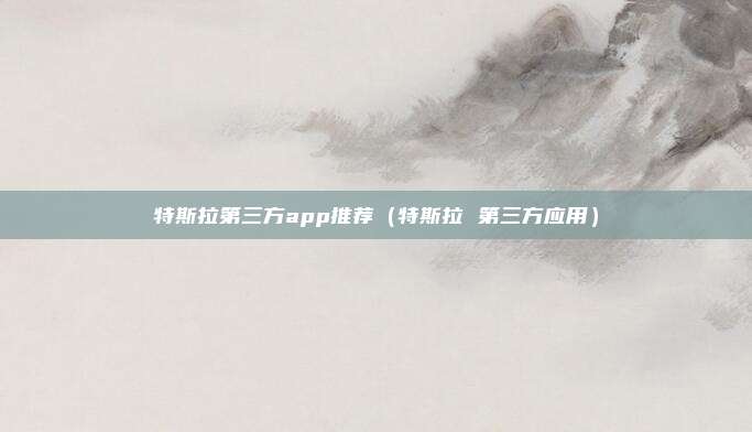 特斯拉第三方app推荐（特斯拉 第三方应用）
